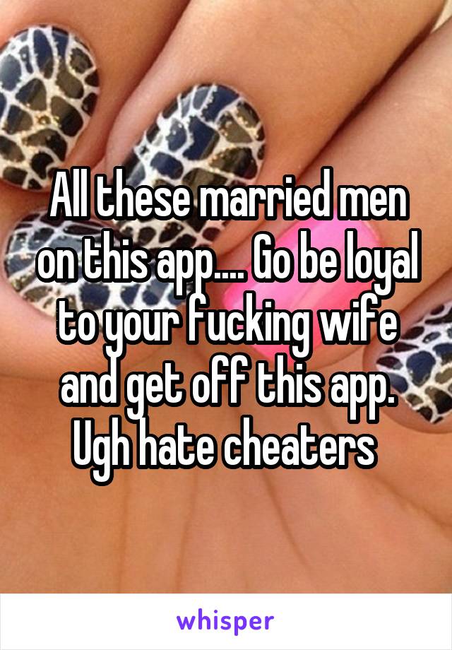 All these married men on this app.... Go be loyal to your fucking wife and get off this app. Ugh hate cheaters 