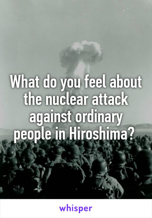 What do you feel about the nuclear attack against ordinary people in Hiroshima? 