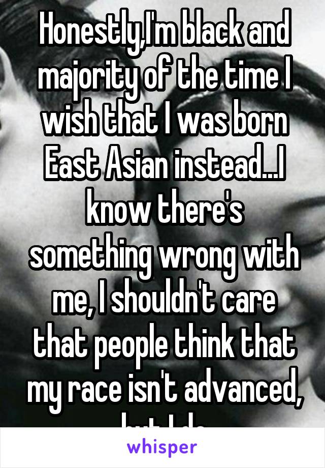 Honestly,I'm black and majority of the time I wish that I was born East Asian instead...I know there's something wrong with me, I shouldn't care that people think that my race isn't advanced, but I do