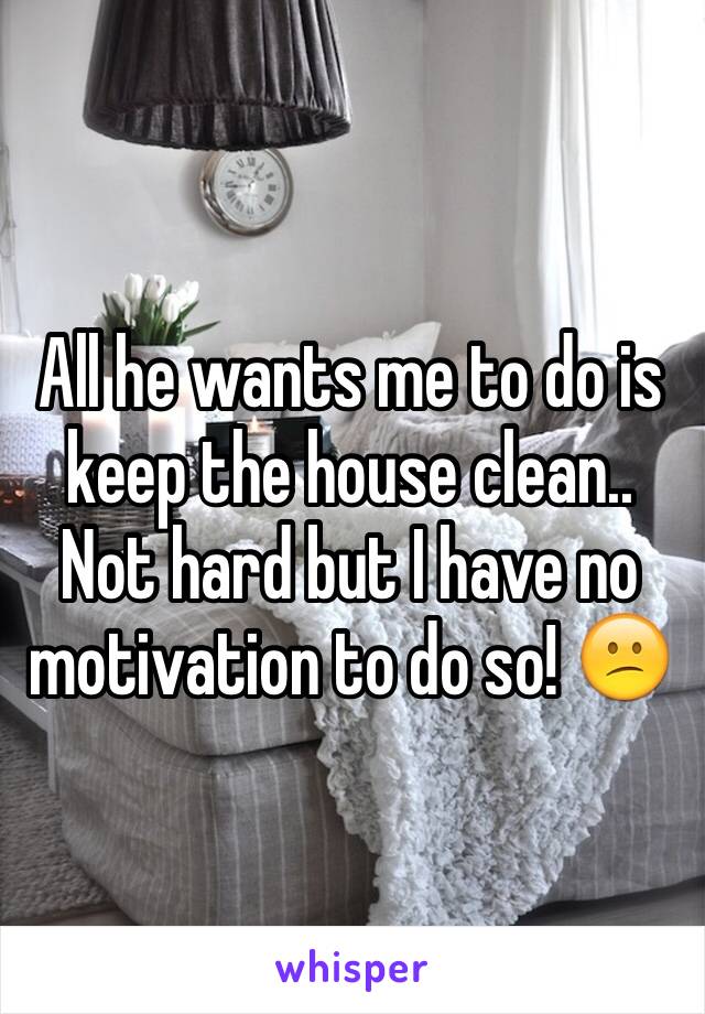 All he wants me to do is keep the house clean.. Not hard but I have no motivation to do so! 😕