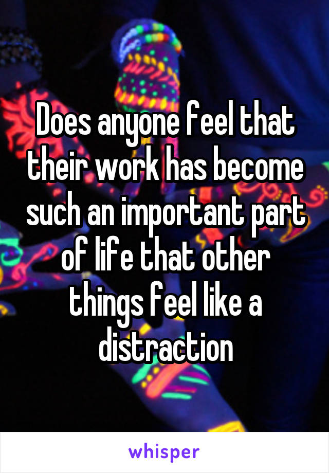 Does anyone feel that their work has become such an important part of life that other things feel like a distraction