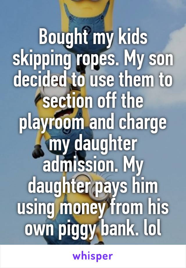 Bought my kids skipping ropes. My son decided to use them to section off the playroom and charge my daughter admission. My daughter pays him using money from his own piggy bank. lol
