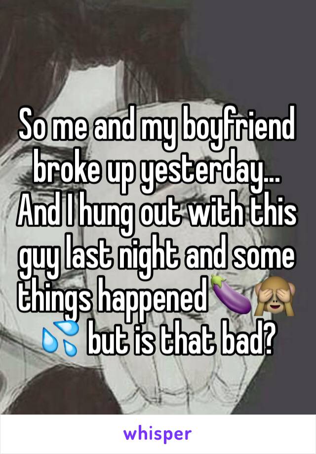So me and my boyfriend broke up yesterday... And I hung out with this guy last night and some things happened🍆🙈💦 but is that bad?