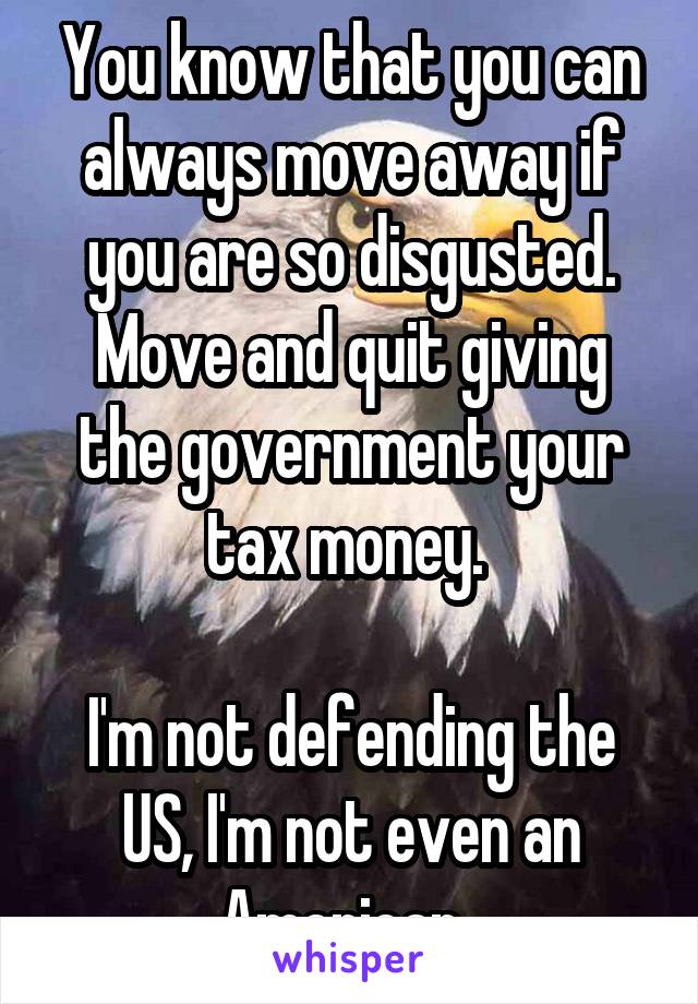 You know that you can always move away if you are so disgusted. Move and quit giving the government your tax money. 

I'm not defending the US, I'm not even an American. 