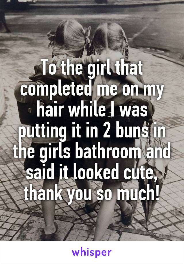 To the girl that completed me on my hair while I was putting it in 2 buns in the girls bathroom and said it looked cute, thank you so much!