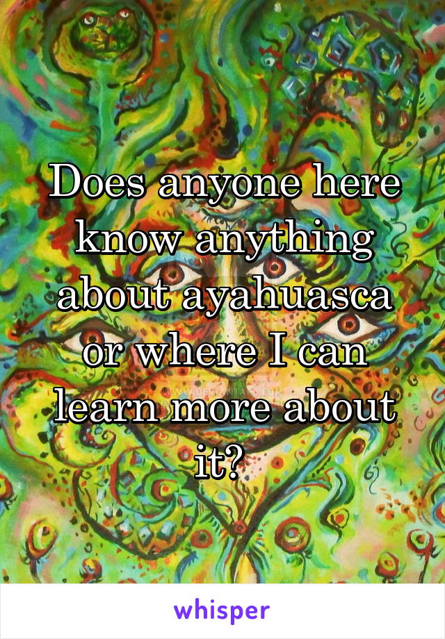 Does anyone here know anything about ayahuasca or where I can learn more about it? 