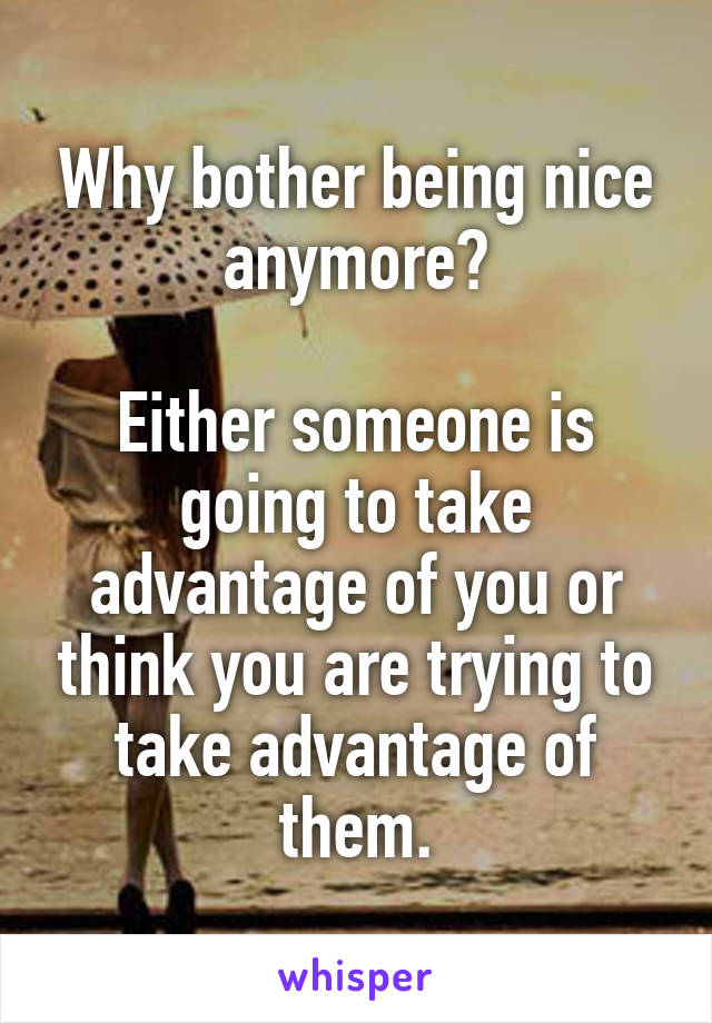 Why bother being nice anymore?

Either someone is going to take advantage of you or think you are trying to take advantage of them.