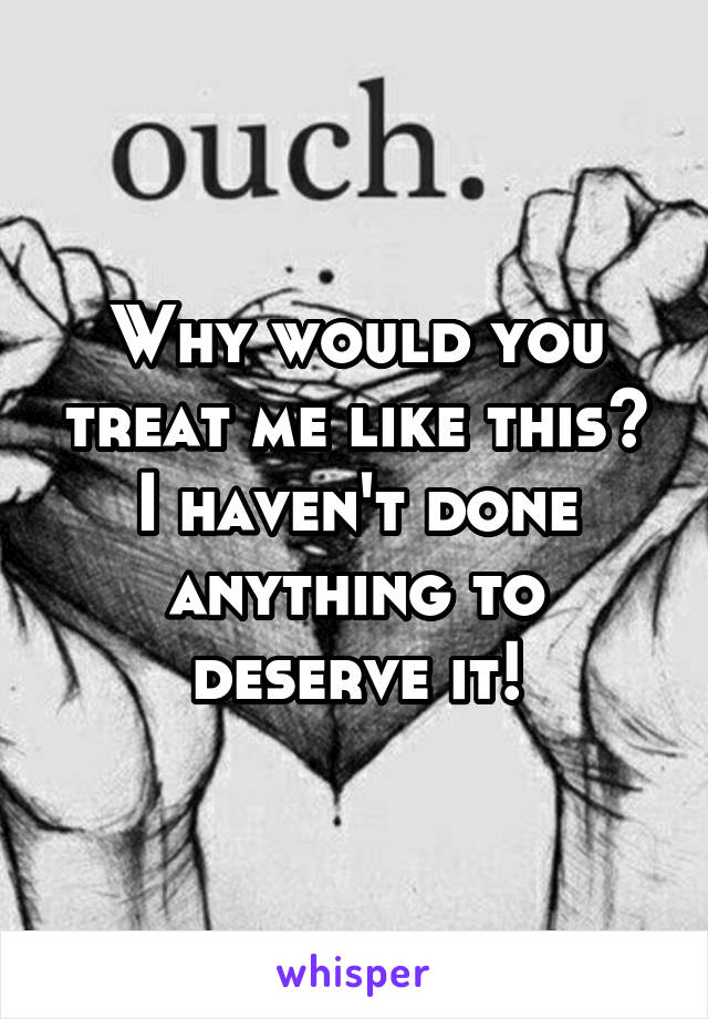 Why would you treat me like this? I haven't done anything to deserve it!