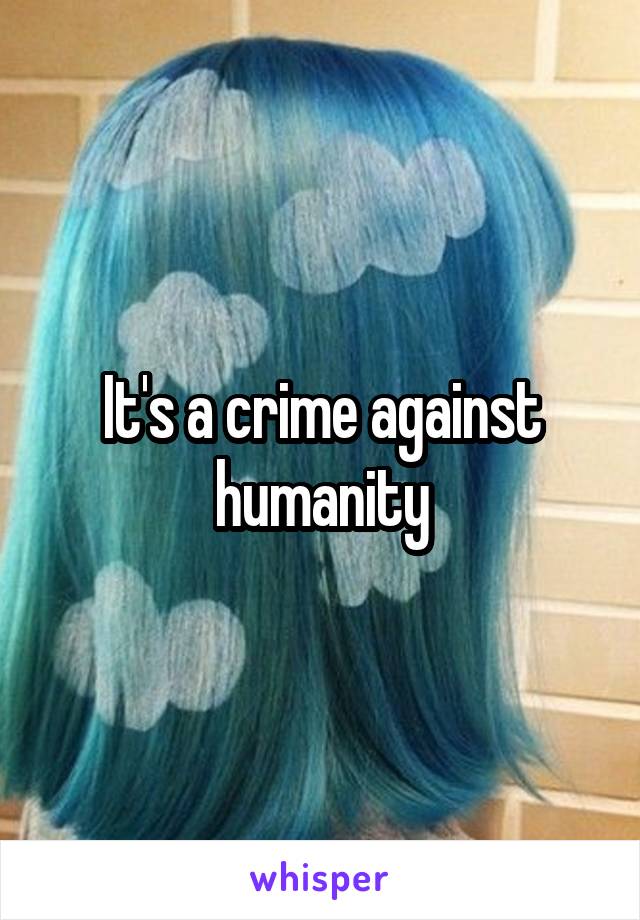 It's a crime against humanity