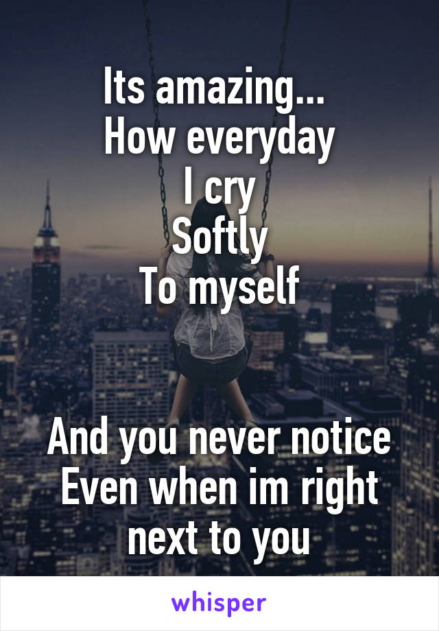 Its amazing... 
How everyday
I cry
Softly
To myself


And you never notice
Even when im right next to you
