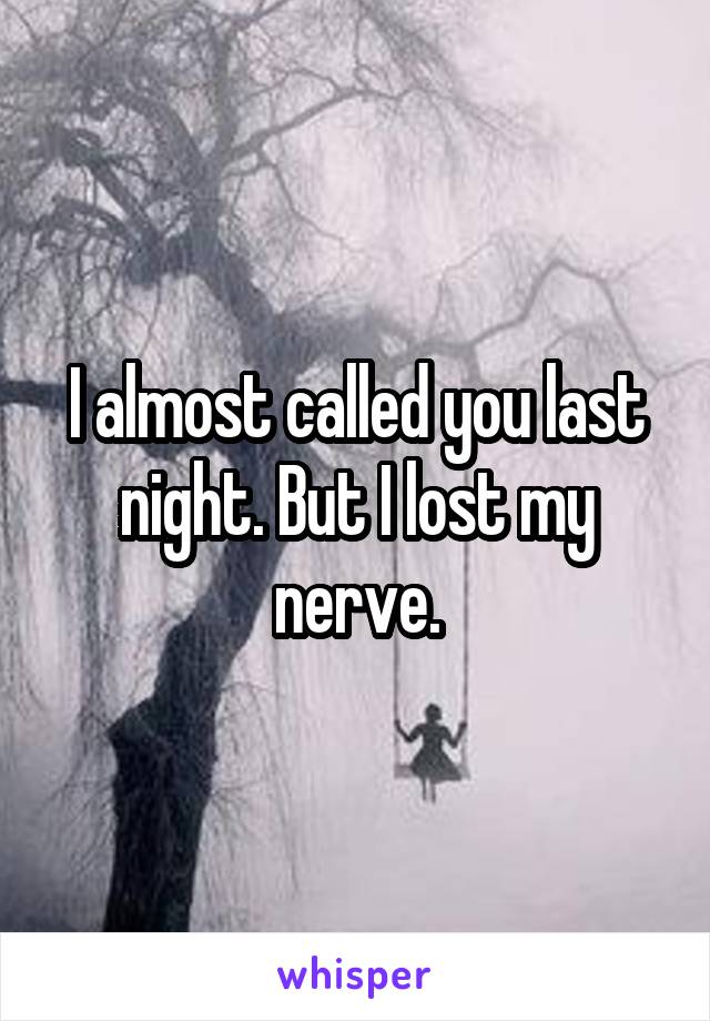 I almost called you last night. But I lost my nerve.
