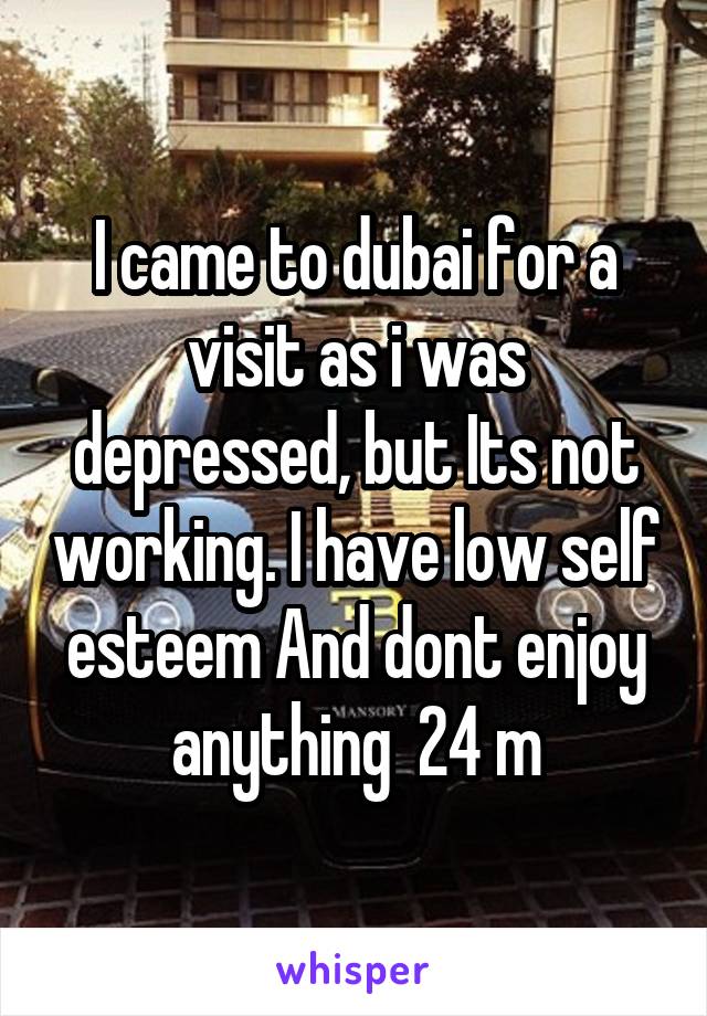 I came to dubai for a visit as i was depressed, but Its not working. I have low self esteem And dont enjoy anything  24 m