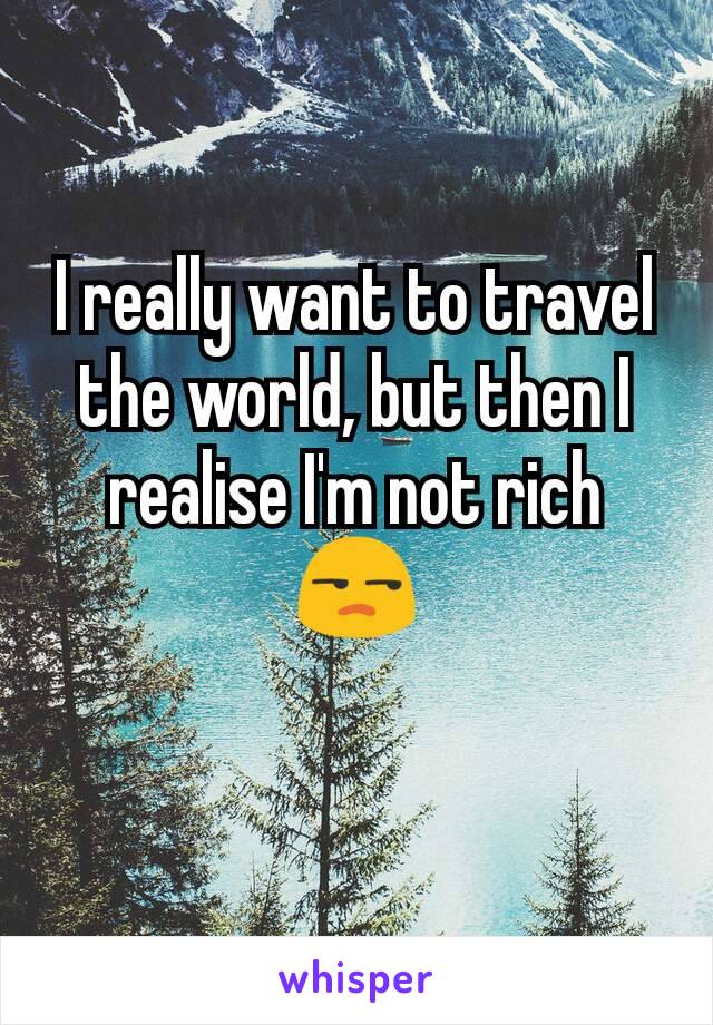 I really want to travel the world, but then I realise I'm not rich 😒