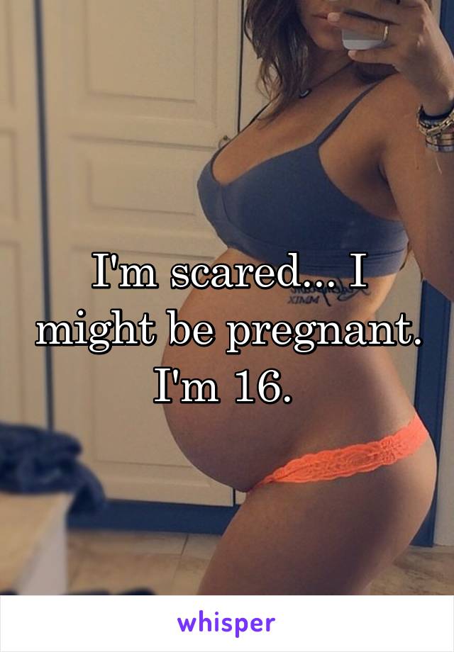 I'm scared... I might be pregnant. I'm 16. 