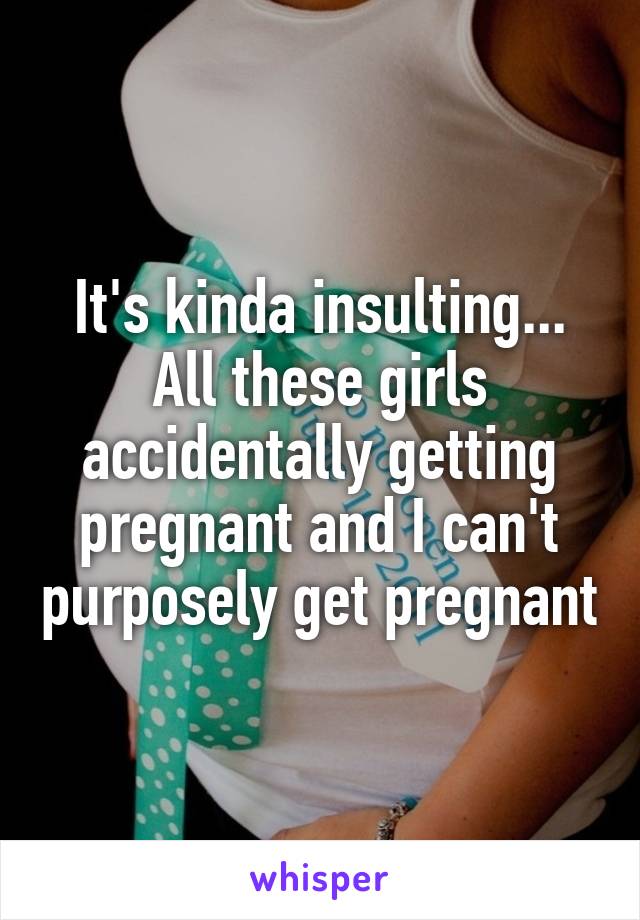 It's kinda insulting... All these girls accidentally getting pregnant and I can't purposely get pregnant