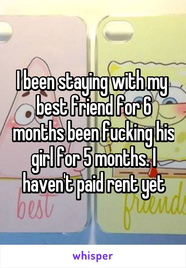 I been staying with my  best friend for 6 months been fucking his girl for 5 months. I haven't paid rent yet