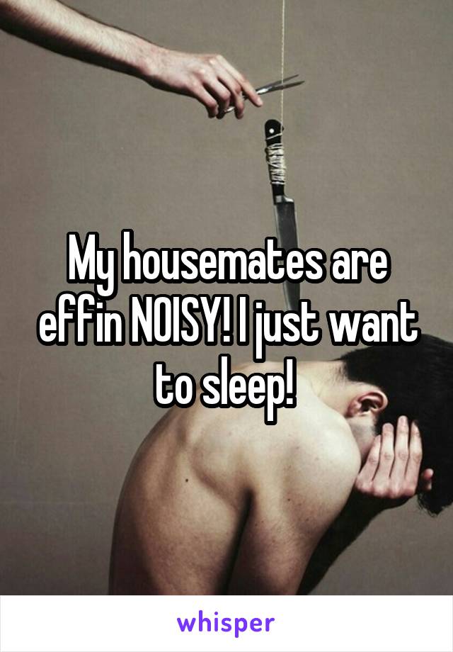 My housemates are effin NOISY! I just want to sleep! 