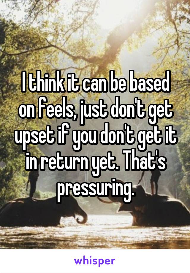 I think it can be based on feels, just don't get upset if you don't get it in return yet. That's pressuring.