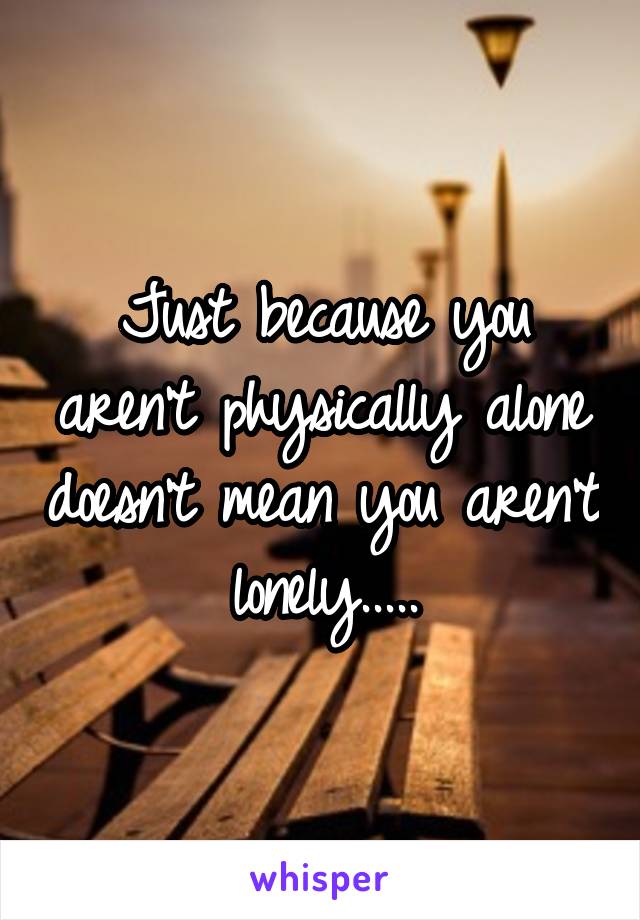 Just because you aren't physically alone doesn't mean you aren't lonely.....