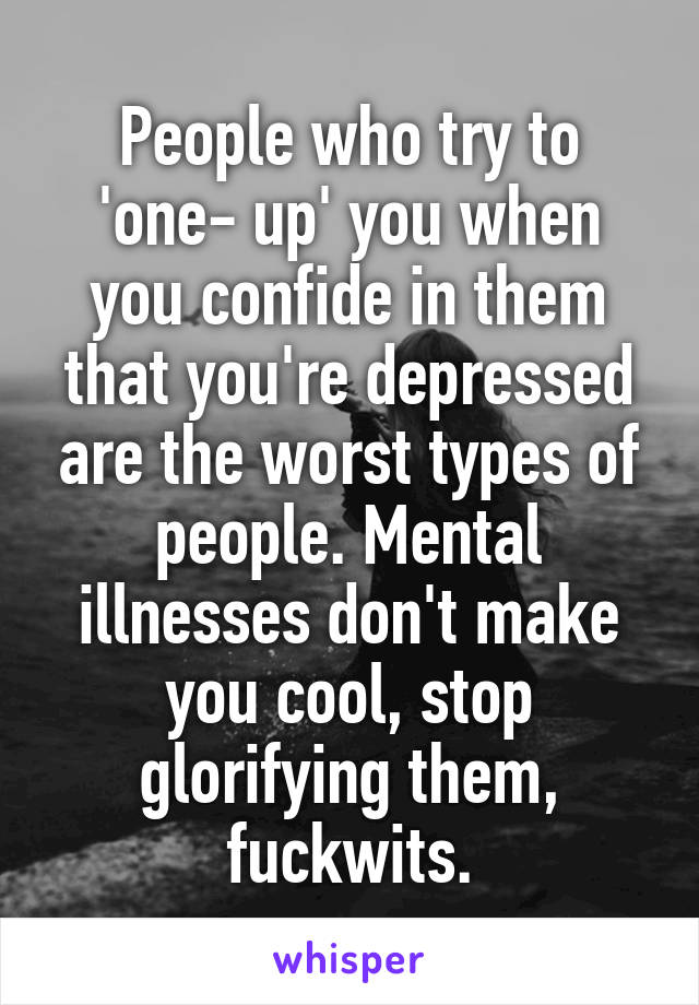 People who try to 'one- up' you when you confide in them that you're depressed are the worst types of people. Mental illnesses don't make you cool, stop glorifying them, fuckwits.