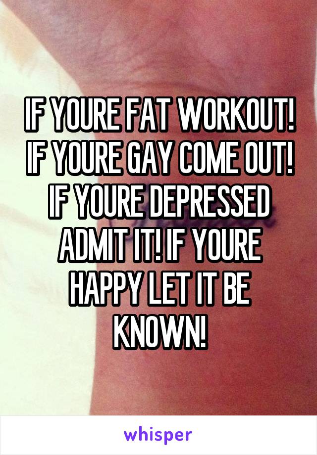IF YOURE FAT WORKOUT! IF YOURE GAY COME OUT! IF YOURE DEPRESSED ADMIT IT! IF YOURE HAPPY LET IT BE KNOWN!