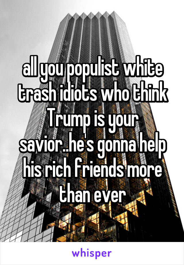 all you populist white trash idiots who think Trump is your savior..he's gonna help his rich friends more than ever
