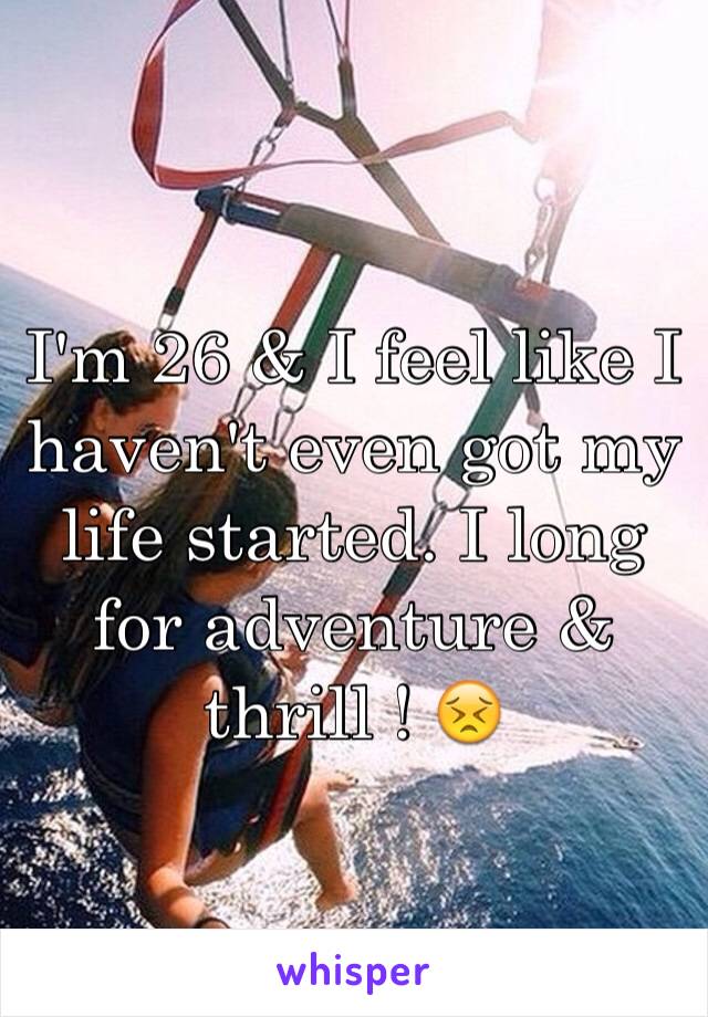 I'm 26 & I feel like I haven't even got my life started. I long for adventure & thrill ! 😣