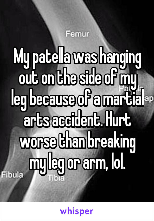 My patella was hanging out on the side of my leg because of a martial arts accident. Hurt worse than breaking my leg or arm, lol.