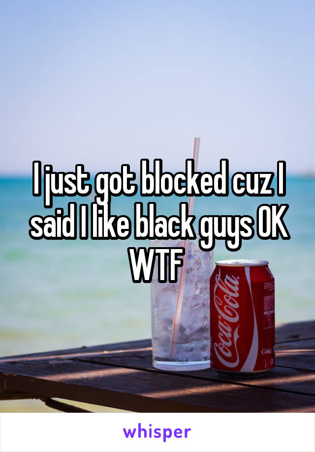I just got blocked cuz I said I like black guys OK WTF 