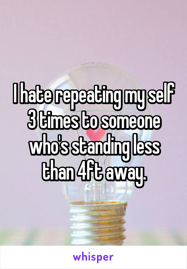 I hate repeating my self 3 times to someone who's standing less than 4ft away.