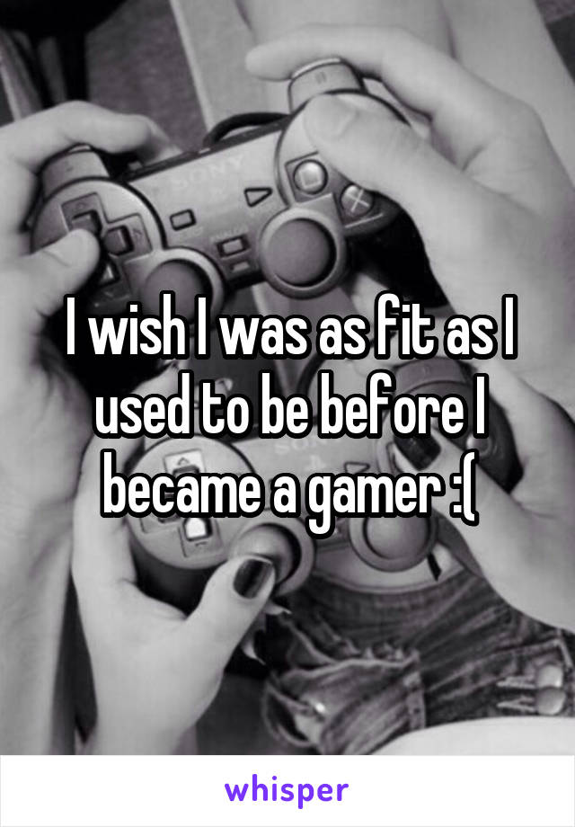 I wish I was as fit as I used to be before I became a gamer :(