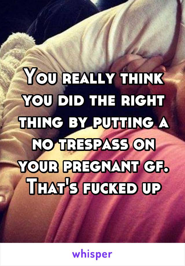 You really think you did the right thing by putting a no trespass on your pregnant gf. That's fucked up