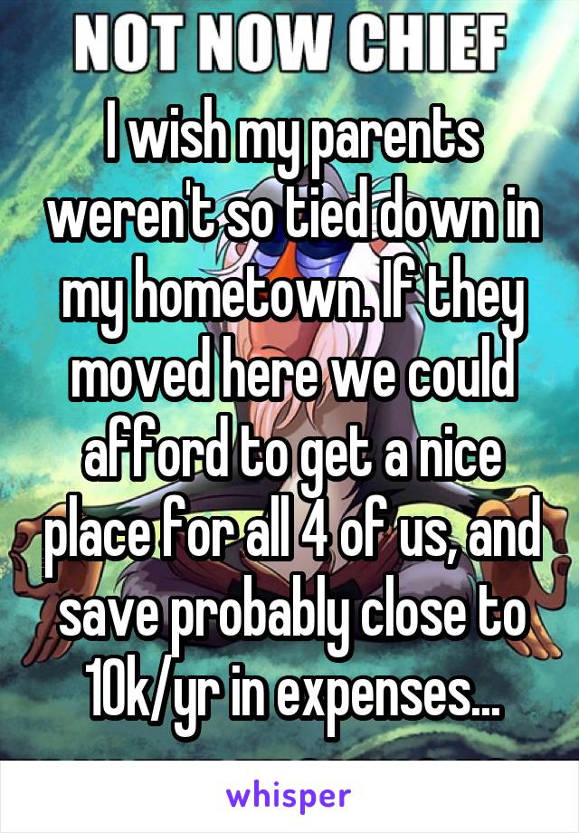 I wish my parents weren't so tied down in my hometown. If they moved here we could afford to get a nice place for all 4 of us, and save probably close to 10k/yr in expenses...