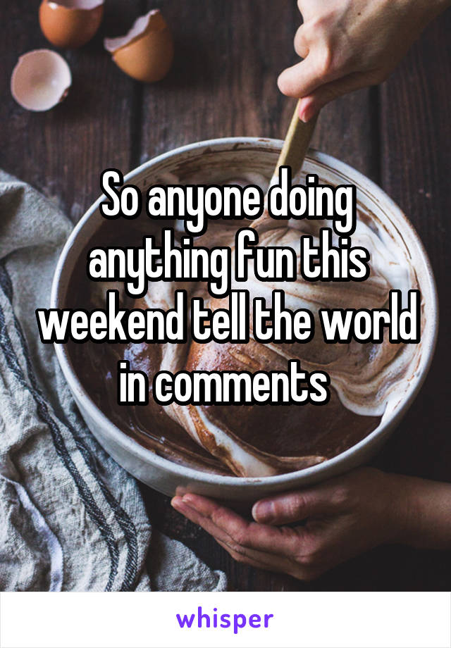 So anyone doing anything fun this weekend tell the world in comments 

