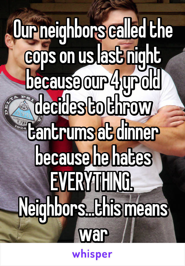 Our neighbors called the cops on us last night because our 4 yr old decides to throw tantrums at dinner because he hates EVERYTHING.  Neighbors...this means war