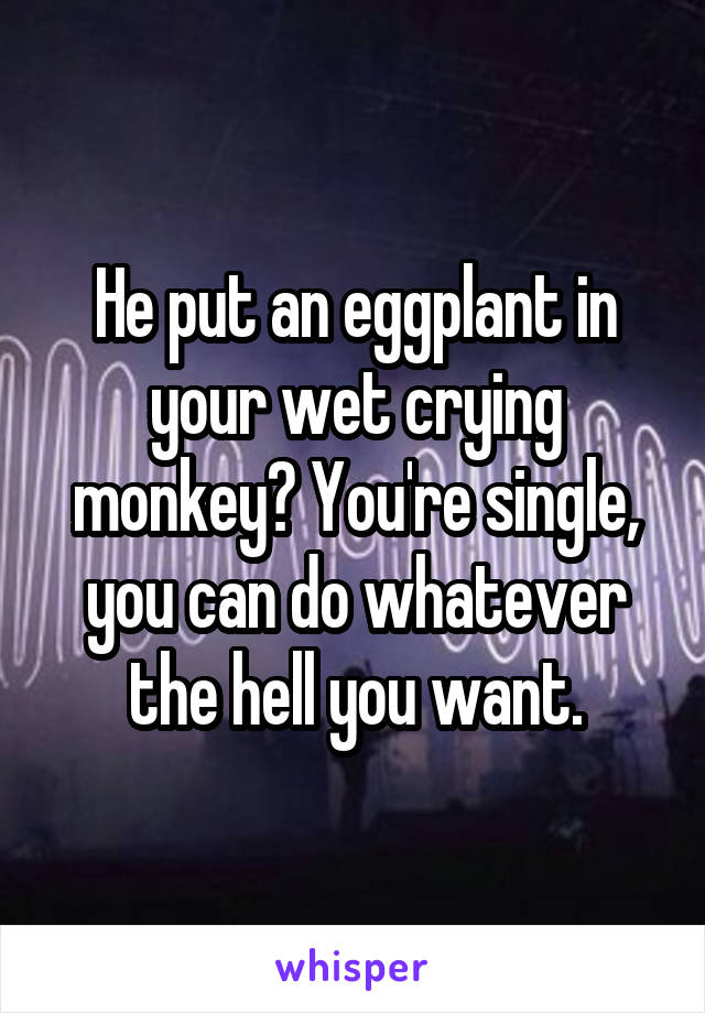 He put an eggplant in your wet crying monkey? You're single, you can do whatever the hell you want.
