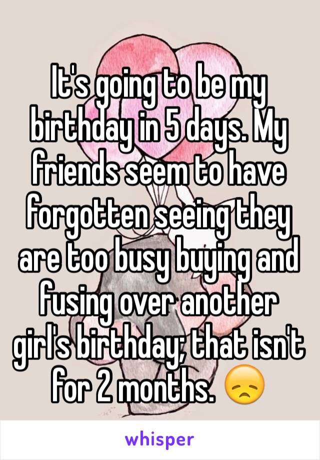 It's going to be my birthday in 5 days. My friends seem to have forgotten seeing they are too busy buying and fusing over another girl's birthday; that isn't for 2 months. 😞