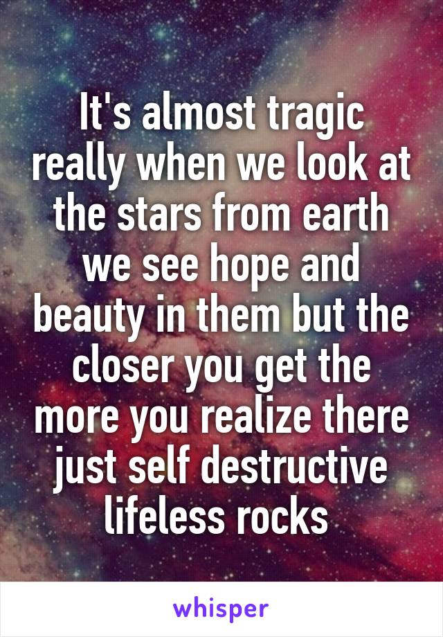 It's almost tragic really when we look at the stars from earth we see hope and beauty in them but the closer you get the more you realize there just self destructive lifeless rocks 