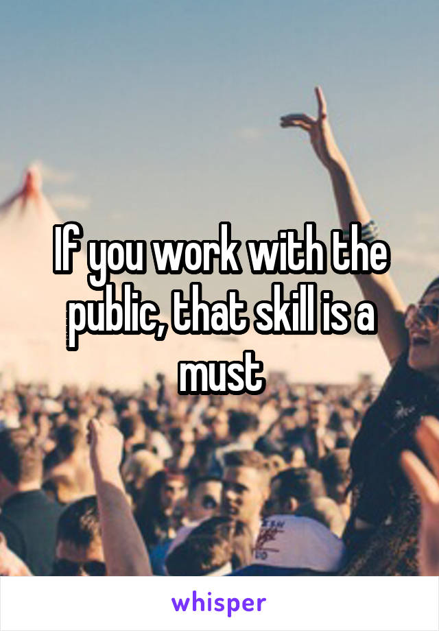 If you work with the public, that skill is a must