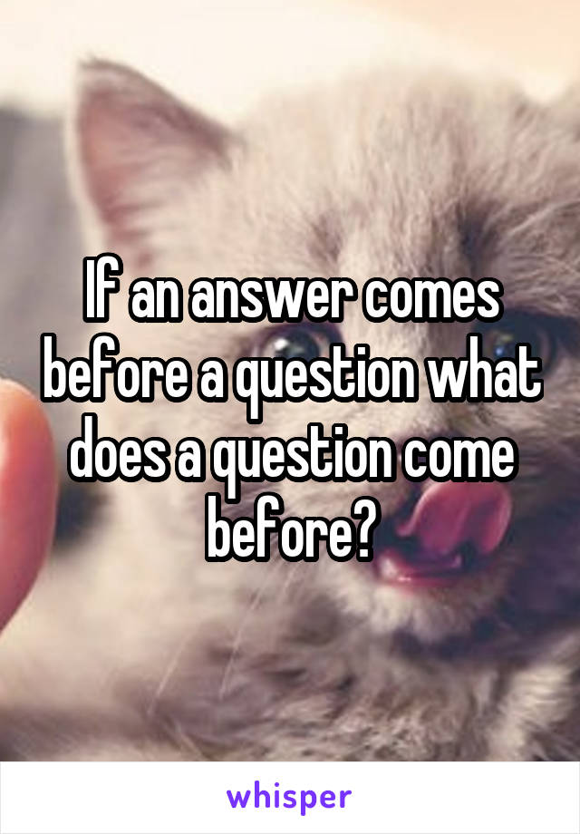 If an answer comes before a question what does a question come before?