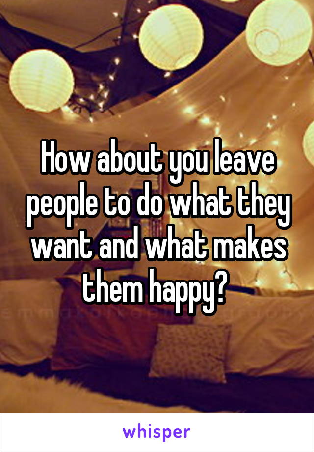 How about you leave people to do what they want and what makes them happy? 