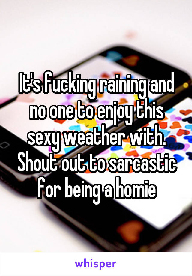 It's fucking raining and no one to enjoy this sexy weather with. Shout out to sarcastic for being a homie
