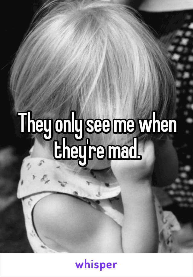 They only see me when they're mad.