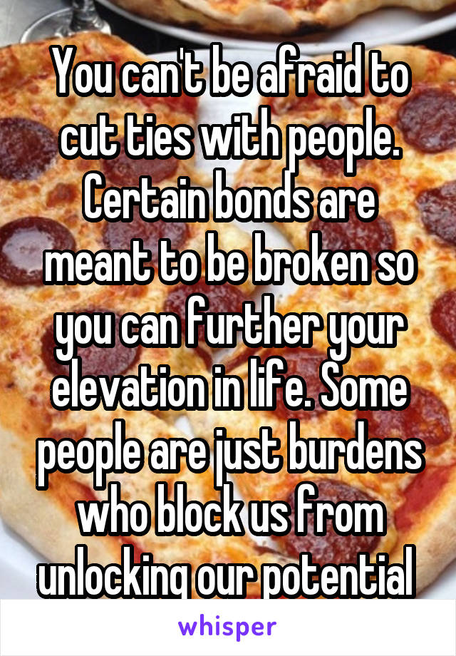 You can't be afraid to cut ties with people. Certain bonds are meant to be broken so you can further your elevation in life. Some people are just burdens who block us from unlocking our potential 