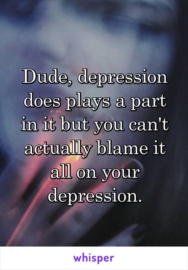 Dude, depression does plays a part in it but you can't actually blame it all on your depression.