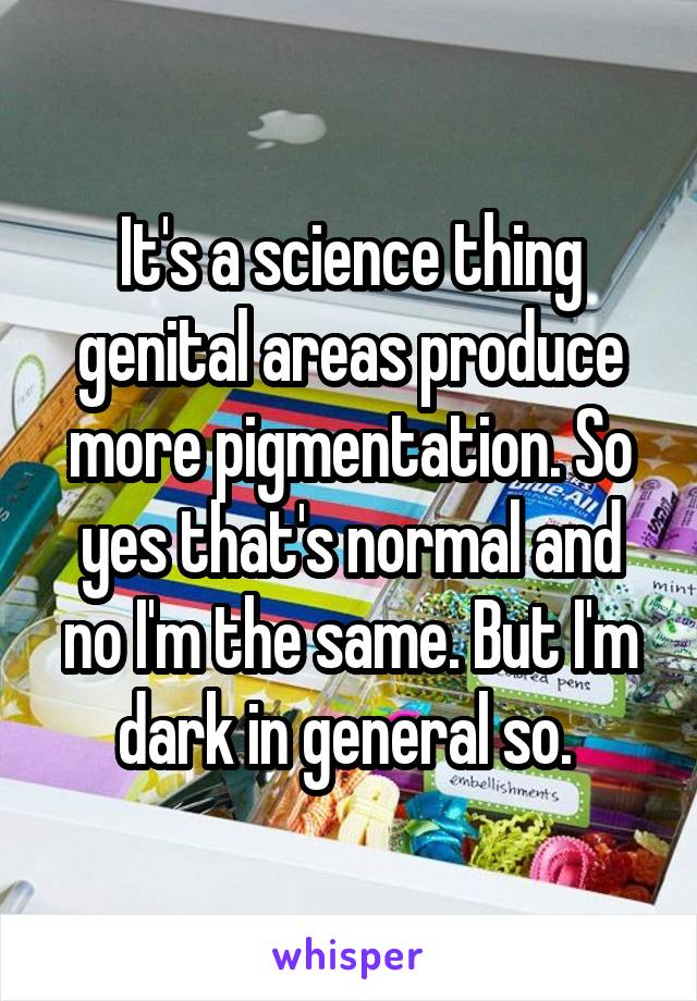 It's a science thing genital areas produce more pigmentation. So yes that's normal and no I'm the same. But I'm dark in general so. 