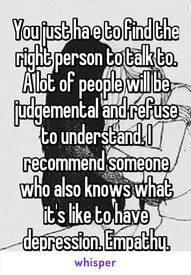 You just ha e to find the right person to talk to. A lot of people will be judgemental and refuse to understand. I recommend someone who also knows what it's like to have depression. Empathy.