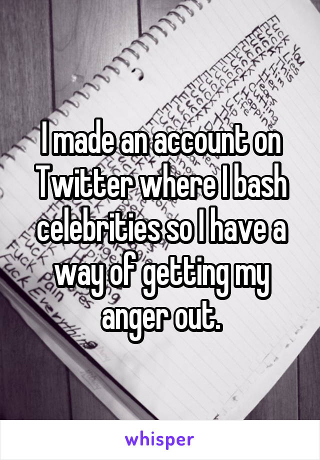 I made an account on Twitter where I bash celebrities so I have a way of getting my anger out.
