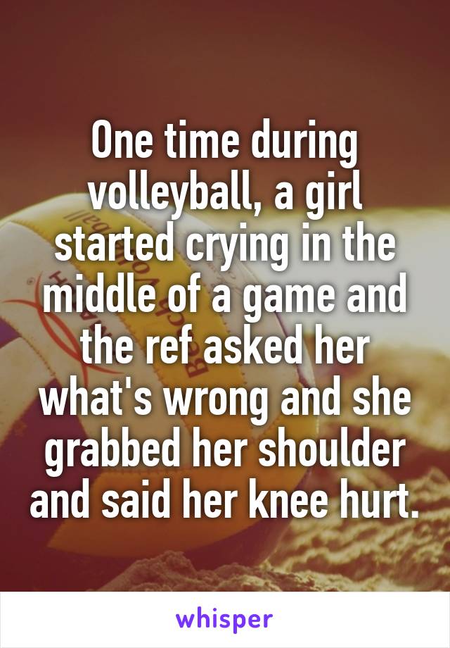 One time during volleyball, a girl started crying in the middle of a game and the ref asked her what's wrong and she grabbed her shoulder and said her knee hurt.