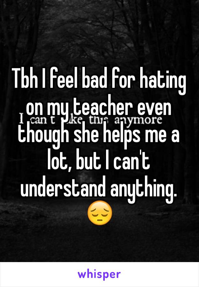 Tbh I feel bad for hating on my teacher even though she helps me a lot, but I can't understand anything.
😔